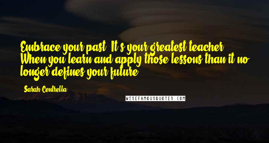 Sarah Centrella Quotes: Embrace your past. It's your greatest teacher. When you learn and apply those lessons than it no longer defines your future.