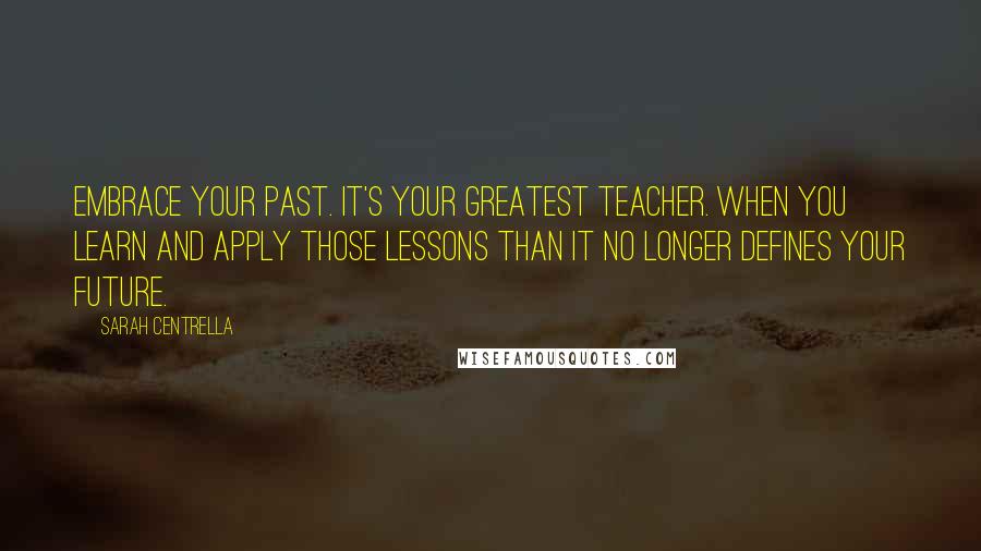 Sarah Centrella Quotes: Embrace your past. It's your greatest teacher. When you learn and apply those lessons than it no longer defines your future.