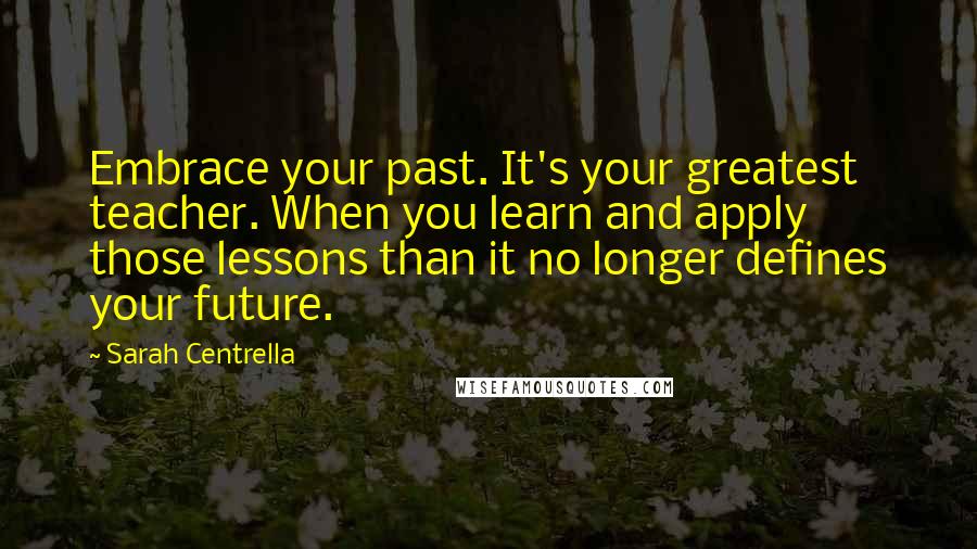 Sarah Centrella Quotes: Embrace your past. It's your greatest teacher. When you learn and apply those lessons than it no longer defines your future.