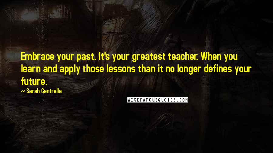 Sarah Centrella Quotes: Embrace your past. It's your greatest teacher. When you learn and apply those lessons than it no longer defines your future.