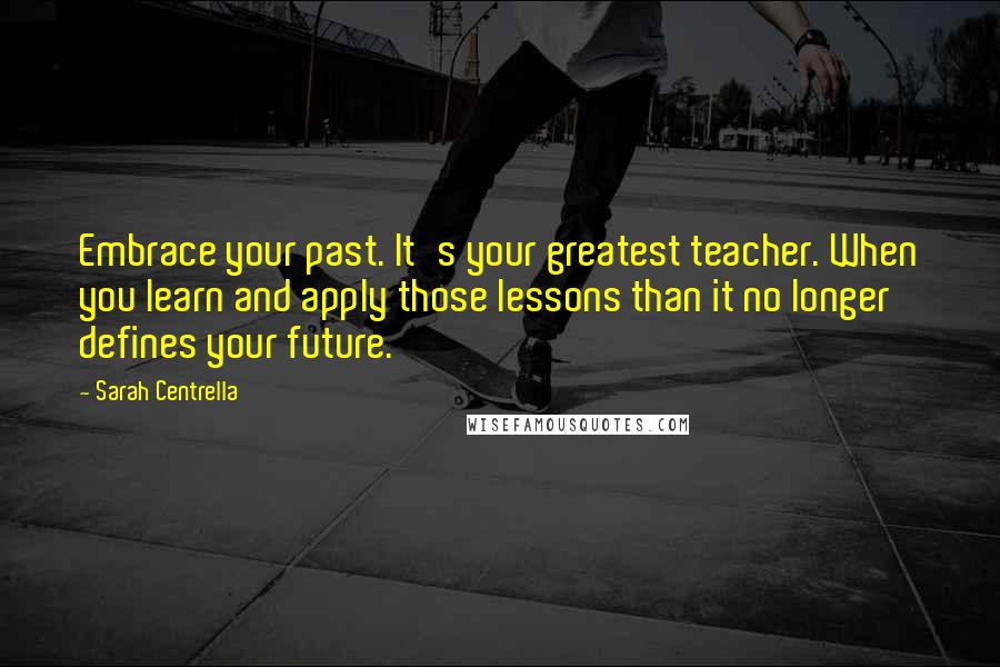 Sarah Centrella Quotes: Embrace your past. It's your greatest teacher. When you learn and apply those lessons than it no longer defines your future.