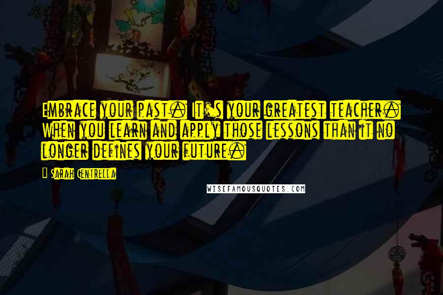 Sarah Centrella Quotes: Embrace your past. It's your greatest teacher. When you learn and apply those lessons than it no longer defines your future.