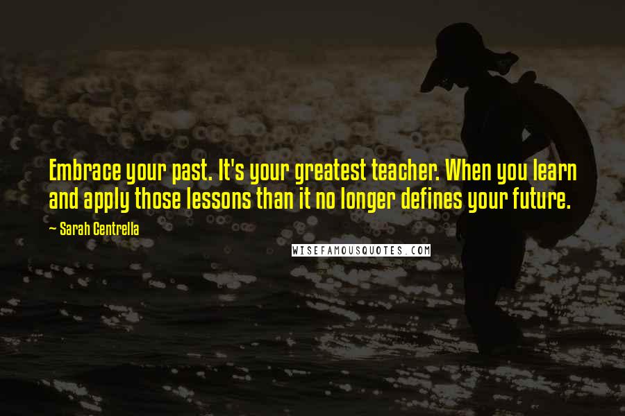 Sarah Centrella Quotes: Embrace your past. It's your greatest teacher. When you learn and apply those lessons than it no longer defines your future.