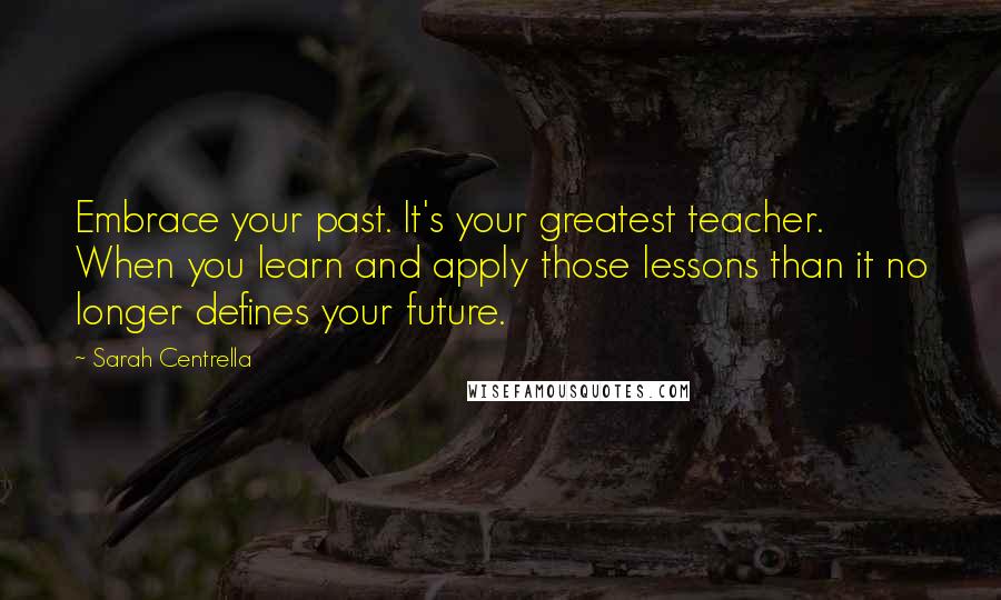 Sarah Centrella Quotes: Embrace your past. It's your greatest teacher. When you learn and apply those lessons than it no longer defines your future.