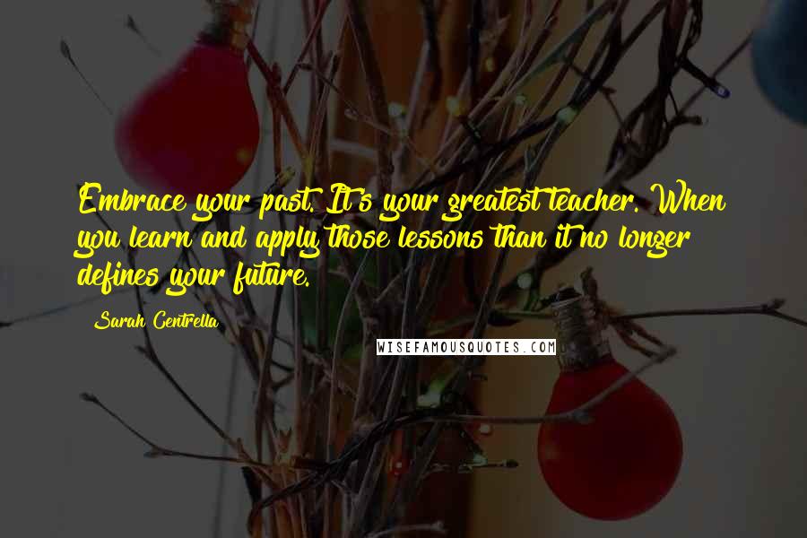 Sarah Centrella Quotes: Embrace your past. It's your greatest teacher. When you learn and apply those lessons than it no longer defines your future.