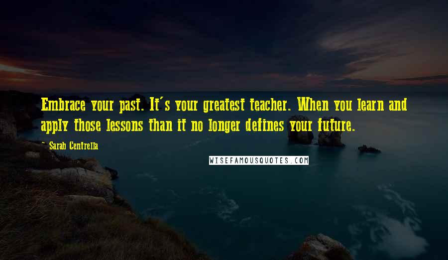 Sarah Centrella Quotes: Embrace your past. It's your greatest teacher. When you learn and apply those lessons than it no longer defines your future.