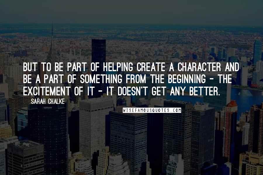 Sarah Chalke Quotes: But to be part of helping create a character and be a part of something from the beginning - the excitement of it - it doesn't get any better.