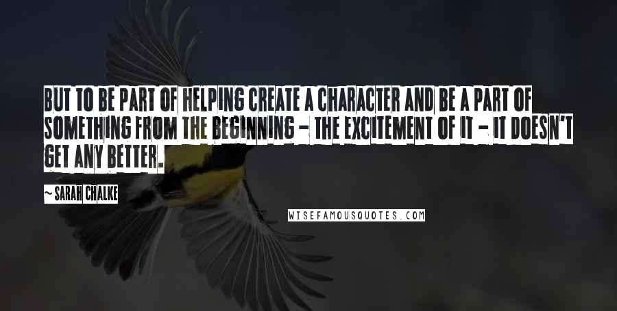 Sarah Chalke Quotes: But to be part of helping create a character and be a part of something from the beginning - the excitement of it - it doesn't get any better.