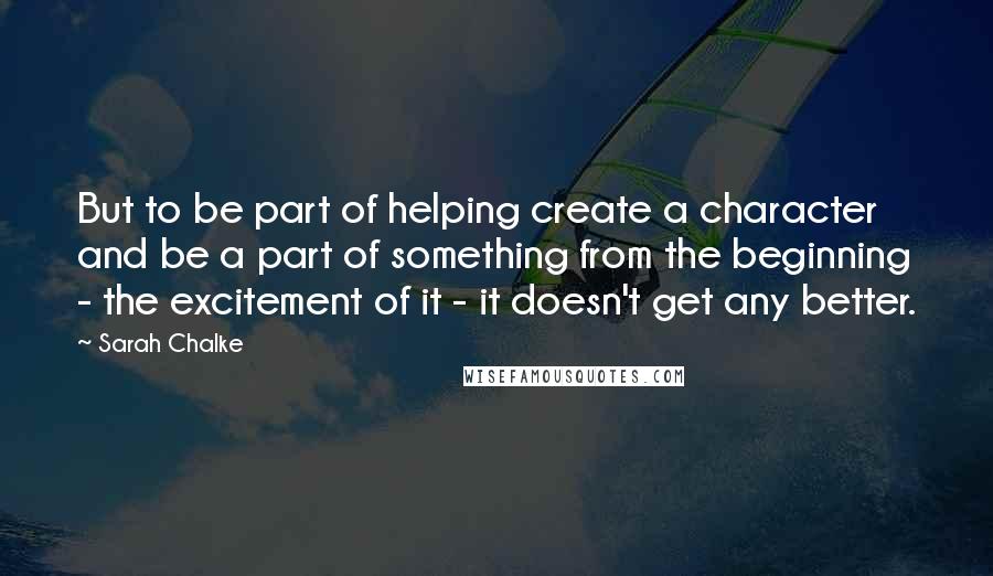 Sarah Chalke Quotes: But to be part of helping create a character and be a part of something from the beginning - the excitement of it - it doesn't get any better.