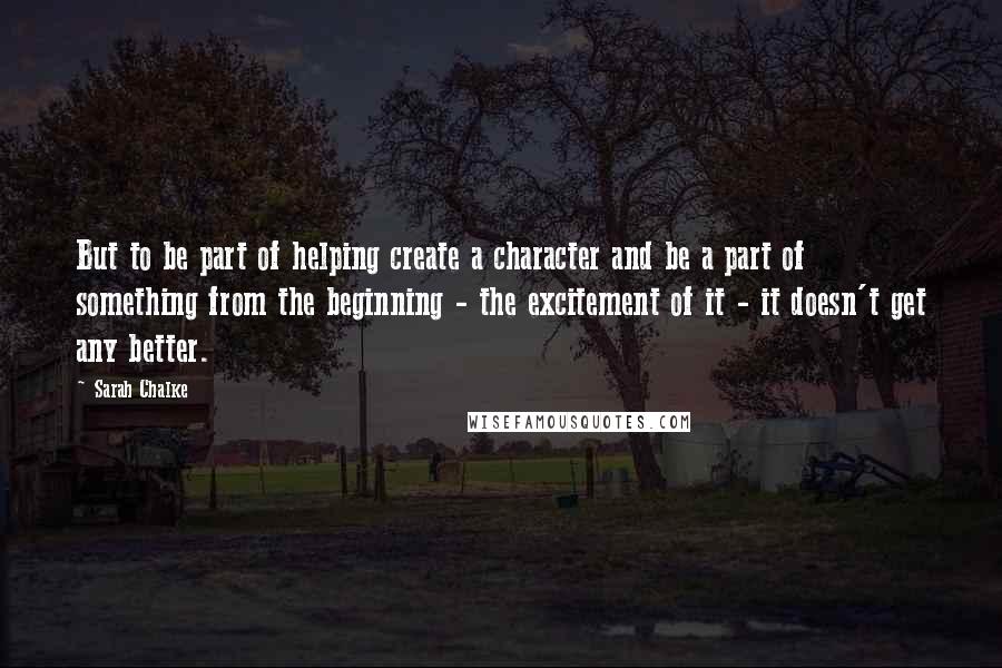 Sarah Chalke Quotes: But to be part of helping create a character and be a part of something from the beginning - the excitement of it - it doesn't get any better.