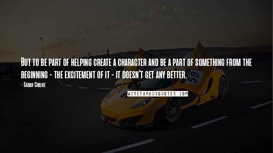 Sarah Chalke Quotes: But to be part of helping create a character and be a part of something from the beginning - the excitement of it - it doesn't get any better.