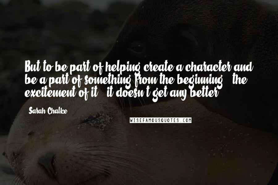 Sarah Chalke Quotes: But to be part of helping create a character and be a part of something from the beginning - the excitement of it - it doesn't get any better.