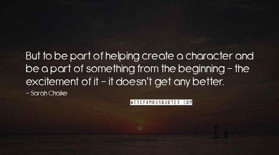 Sarah Chalke Quotes: But to be part of helping create a character and be a part of something from the beginning - the excitement of it - it doesn't get any better.