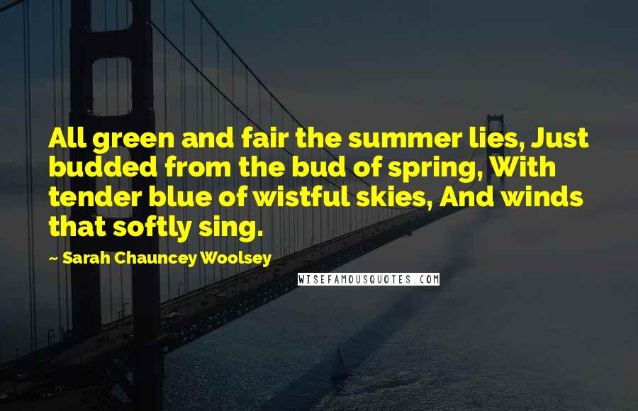 Sarah Chauncey Woolsey Quotes: All green and fair the summer lies, Just budded from the bud of spring, With tender blue of wistful skies, And winds that softly sing.