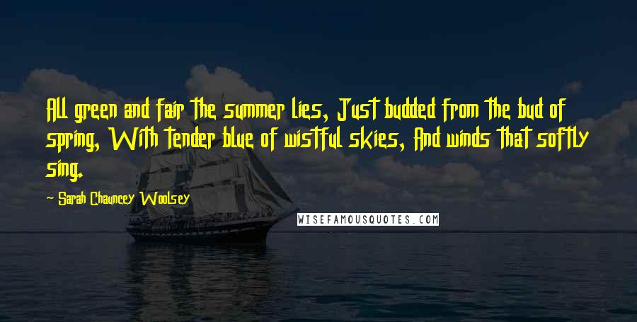 Sarah Chauncey Woolsey Quotes: All green and fair the summer lies, Just budded from the bud of spring, With tender blue of wistful skies, And winds that softly sing.