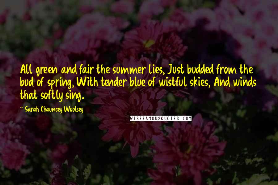 Sarah Chauncey Woolsey Quotes: All green and fair the summer lies, Just budded from the bud of spring, With tender blue of wistful skies, And winds that softly sing.