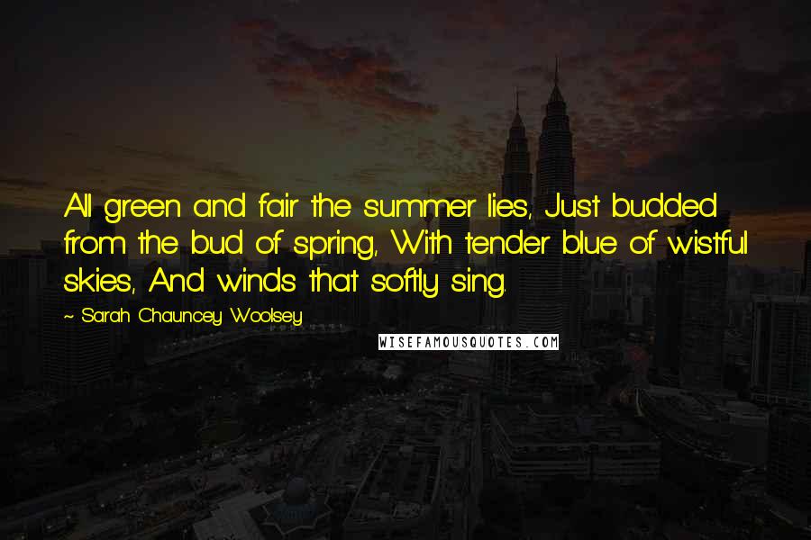 Sarah Chauncey Woolsey Quotes: All green and fair the summer lies, Just budded from the bud of spring, With tender blue of wistful skies, And winds that softly sing.