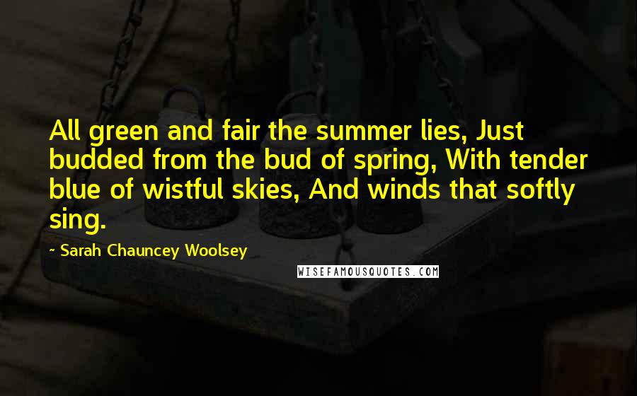 Sarah Chauncey Woolsey Quotes: All green and fair the summer lies, Just budded from the bud of spring, With tender blue of wistful skies, And winds that softly sing.