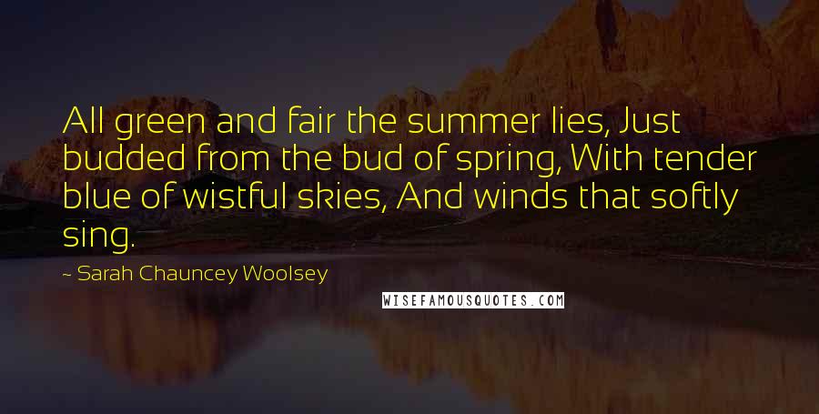 Sarah Chauncey Woolsey Quotes: All green and fair the summer lies, Just budded from the bud of spring, With tender blue of wistful skies, And winds that softly sing.