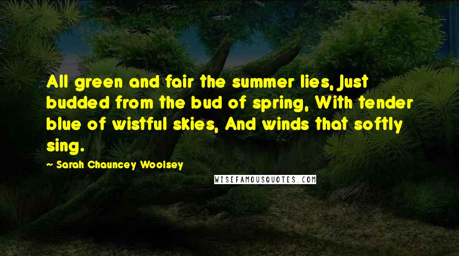 Sarah Chauncey Woolsey Quotes: All green and fair the summer lies, Just budded from the bud of spring, With tender blue of wistful skies, And winds that softly sing.