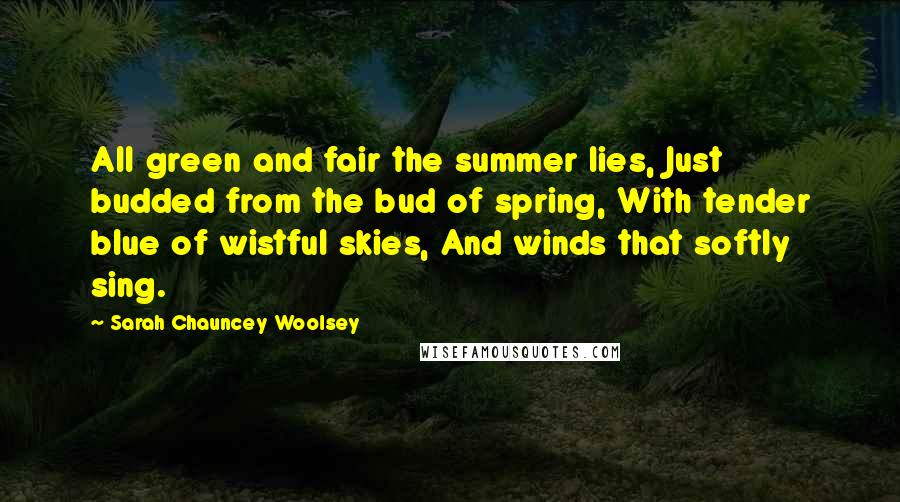 Sarah Chauncey Woolsey Quotes: All green and fair the summer lies, Just budded from the bud of spring, With tender blue of wistful skies, And winds that softly sing.