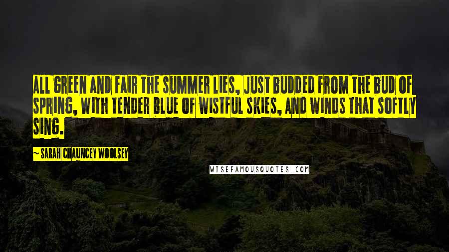 Sarah Chauncey Woolsey Quotes: All green and fair the summer lies, Just budded from the bud of spring, With tender blue of wistful skies, And winds that softly sing.