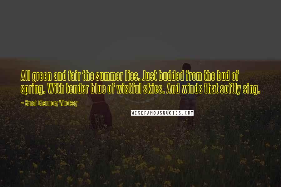 Sarah Chauncey Woolsey Quotes: All green and fair the summer lies, Just budded from the bud of spring, With tender blue of wistful skies, And winds that softly sing.