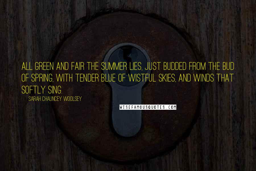 Sarah Chauncey Woolsey Quotes: All green and fair the summer lies, Just budded from the bud of spring, With tender blue of wistful skies, And winds that softly sing.