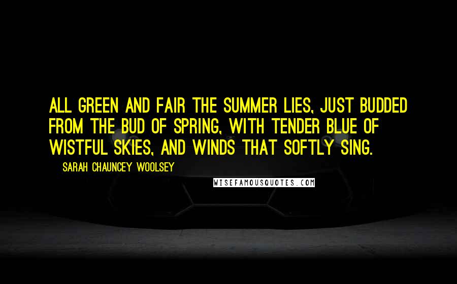 Sarah Chauncey Woolsey Quotes: All green and fair the summer lies, Just budded from the bud of spring, With tender blue of wistful skies, And winds that softly sing.