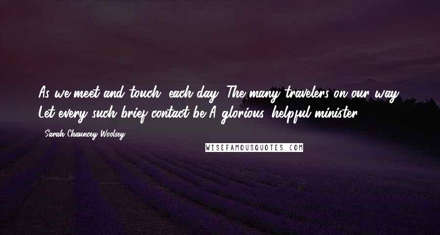 Sarah Chauncey Woolsey Quotes: As we meet and touch, each day, The many travelers on our way, Let every such brief contact be A glorious, helpful minister.
