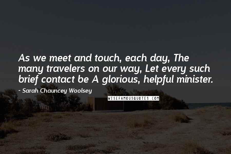 Sarah Chauncey Woolsey Quotes: As we meet and touch, each day, The many travelers on our way, Let every such brief contact be A glorious, helpful minister.