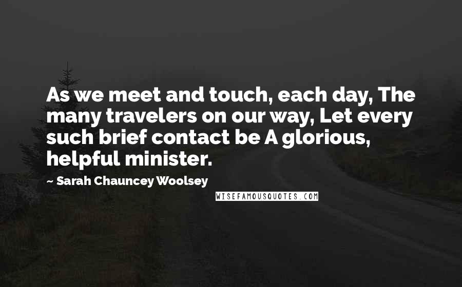 Sarah Chauncey Woolsey Quotes: As we meet and touch, each day, The many travelers on our way, Let every such brief contact be A glorious, helpful minister.