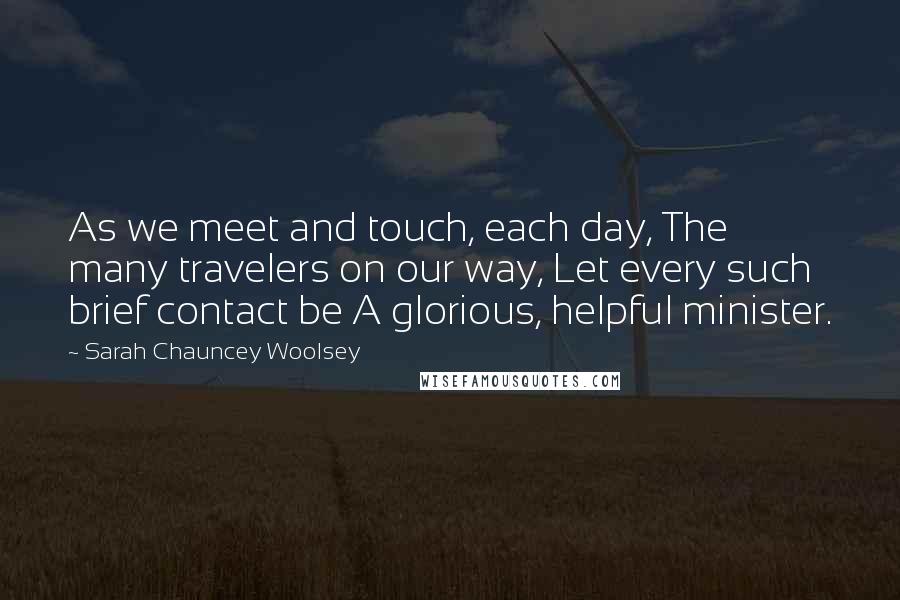 Sarah Chauncey Woolsey Quotes: As we meet and touch, each day, The many travelers on our way, Let every such brief contact be A glorious, helpful minister.