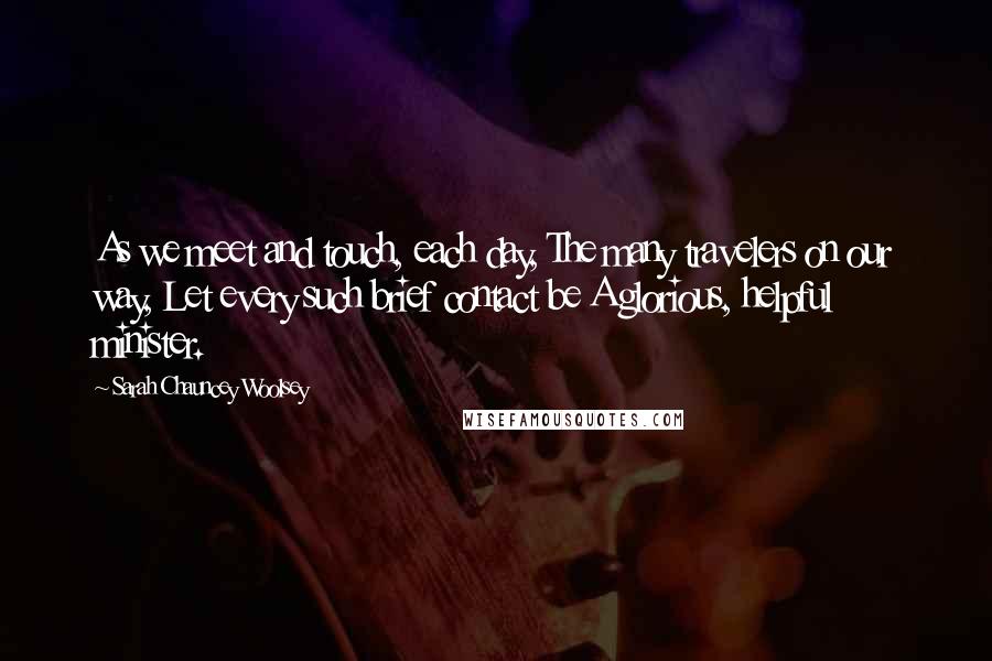 Sarah Chauncey Woolsey Quotes: As we meet and touch, each day, The many travelers on our way, Let every such brief contact be A glorious, helpful minister.
