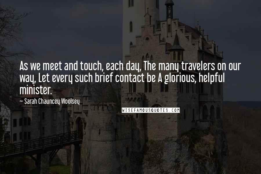Sarah Chauncey Woolsey Quotes: As we meet and touch, each day, The many travelers on our way, Let every such brief contact be A glorious, helpful minister.