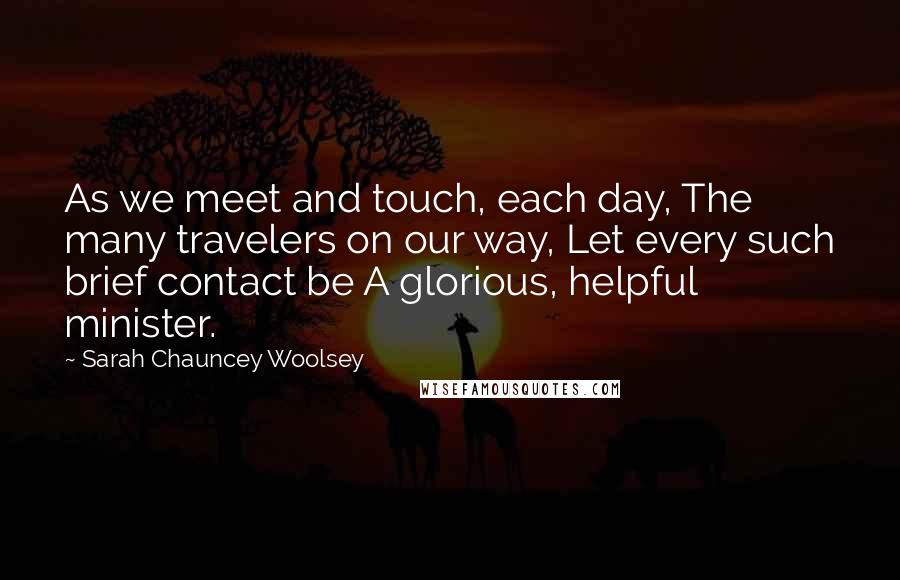 Sarah Chauncey Woolsey Quotes: As we meet and touch, each day, The many travelers on our way, Let every such brief contact be A glorious, helpful minister.