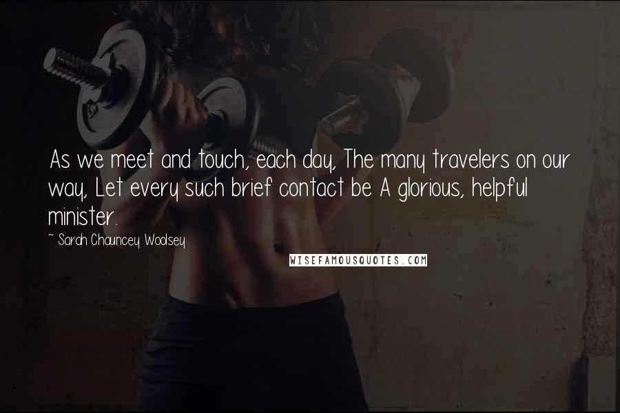Sarah Chauncey Woolsey Quotes: As we meet and touch, each day, The many travelers on our way, Let every such brief contact be A glorious, helpful minister.