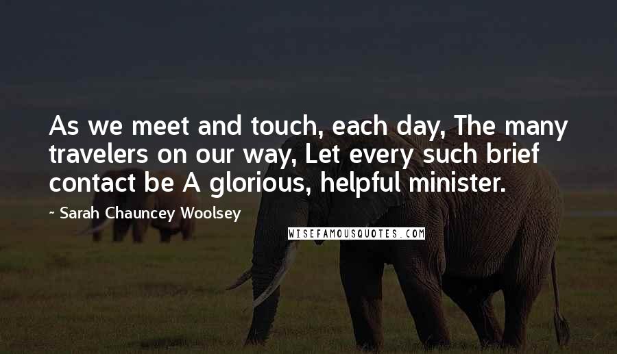 Sarah Chauncey Woolsey Quotes: As we meet and touch, each day, The many travelers on our way, Let every such brief contact be A glorious, helpful minister.