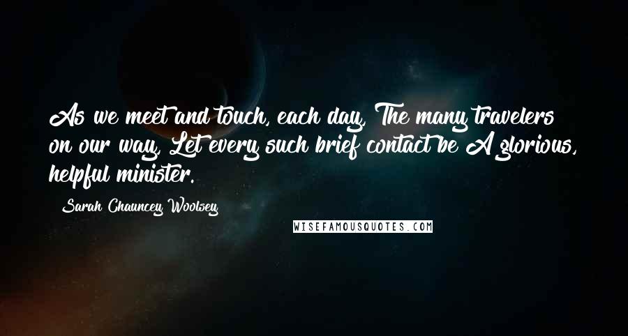 Sarah Chauncey Woolsey Quotes: As we meet and touch, each day, The many travelers on our way, Let every such brief contact be A glorious, helpful minister.