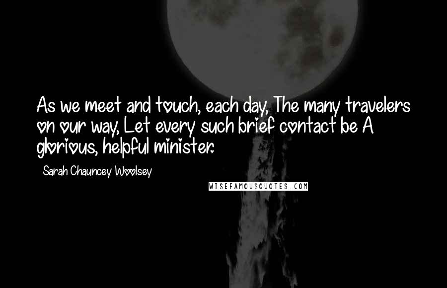 Sarah Chauncey Woolsey Quotes: As we meet and touch, each day, The many travelers on our way, Let every such brief contact be A glorious, helpful minister.