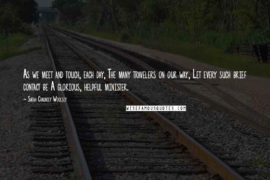 Sarah Chauncey Woolsey Quotes: As we meet and touch, each day, The many travelers on our way, Let every such brief contact be A glorious, helpful minister.