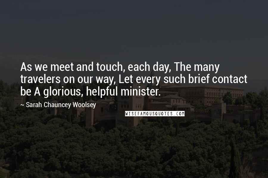 Sarah Chauncey Woolsey Quotes: As we meet and touch, each day, The many travelers on our way, Let every such brief contact be A glorious, helpful minister.