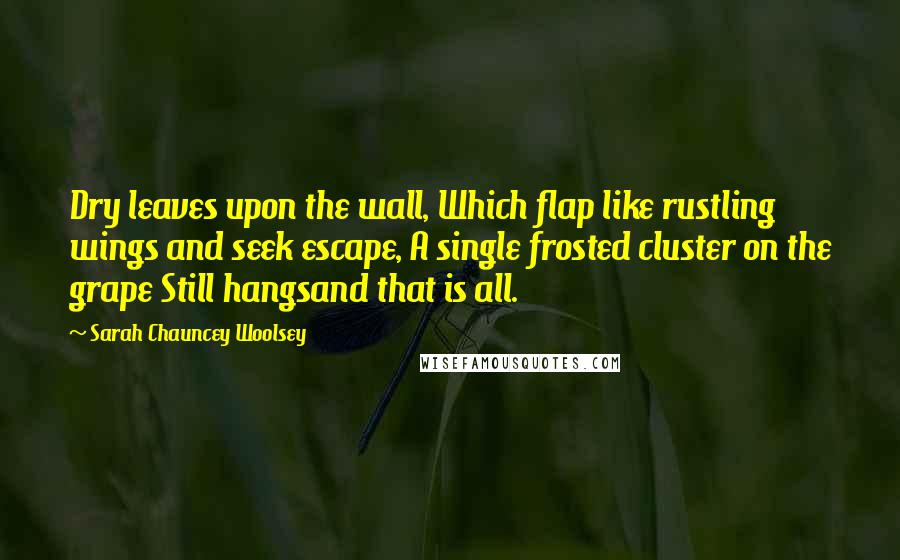 Sarah Chauncey Woolsey Quotes: Dry leaves upon the wall, Which flap like rustling wings and seek escape, A single frosted cluster on the grape Still hangsand that is all.