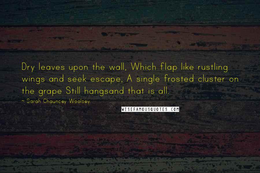 Sarah Chauncey Woolsey Quotes: Dry leaves upon the wall, Which flap like rustling wings and seek escape, A single frosted cluster on the grape Still hangsand that is all.