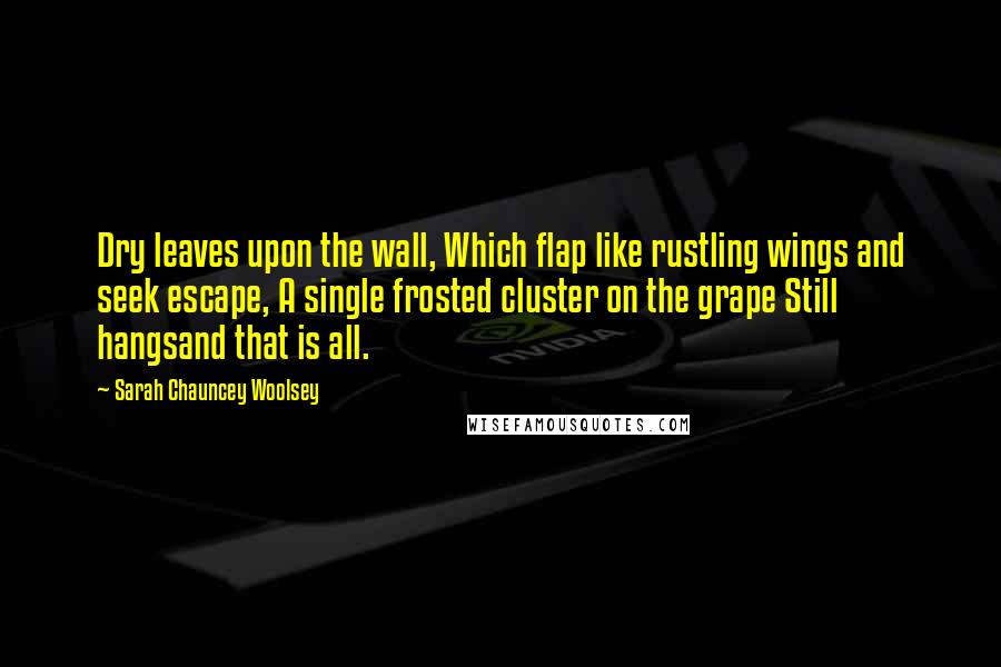 Sarah Chauncey Woolsey Quotes: Dry leaves upon the wall, Which flap like rustling wings and seek escape, A single frosted cluster on the grape Still hangsand that is all.