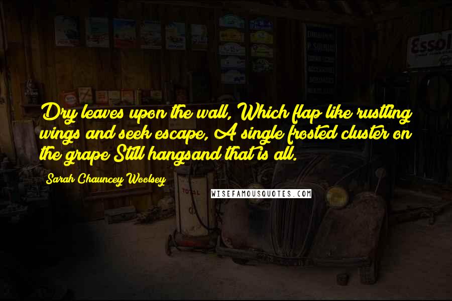 Sarah Chauncey Woolsey Quotes: Dry leaves upon the wall, Which flap like rustling wings and seek escape, A single frosted cluster on the grape Still hangsand that is all.