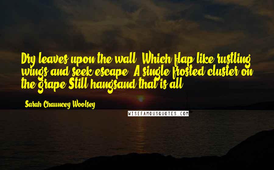 Sarah Chauncey Woolsey Quotes: Dry leaves upon the wall, Which flap like rustling wings and seek escape, A single frosted cluster on the grape Still hangsand that is all.