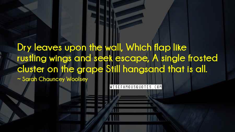 Sarah Chauncey Woolsey Quotes: Dry leaves upon the wall, Which flap like rustling wings and seek escape, A single frosted cluster on the grape Still hangsand that is all.