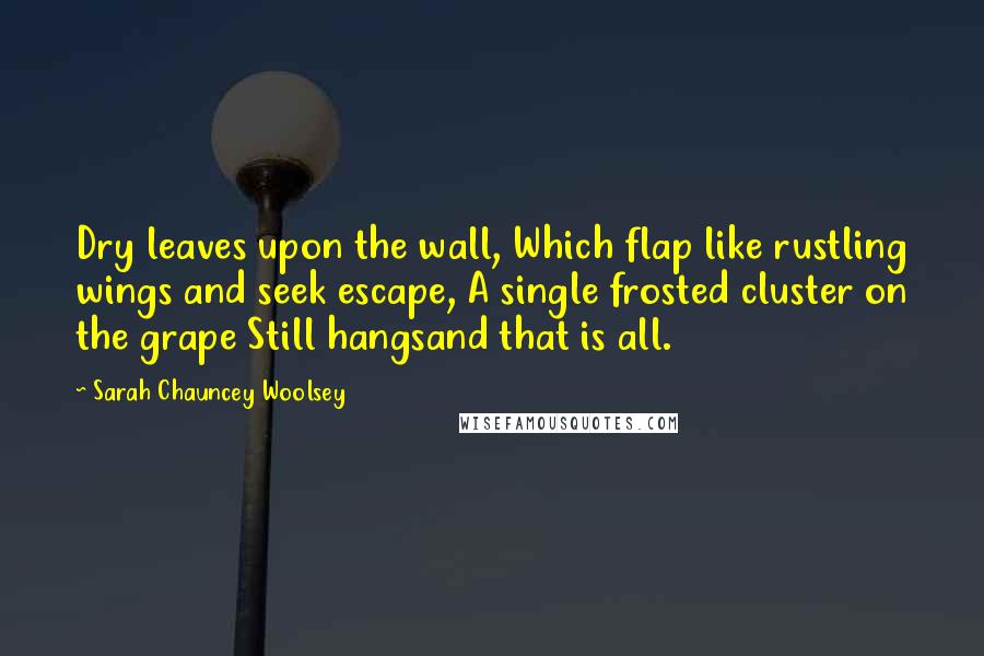 Sarah Chauncey Woolsey Quotes: Dry leaves upon the wall, Which flap like rustling wings and seek escape, A single frosted cluster on the grape Still hangsand that is all.