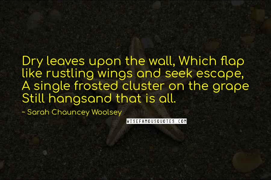 Sarah Chauncey Woolsey Quotes: Dry leaves upon the wall, Which flap like rustling wings and seek escape, A single frosted cluster on the grape Still hangsand that is all.